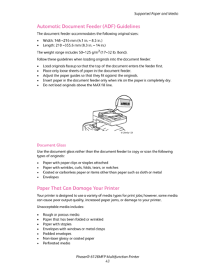 Page 43Supported Paper and Media
Phaser® 6128MFP Multifunction Printer
43
Automatic Document Feeder (ADF) Guidelines
The document feeder accommodates the following original sizes:
• Width: 148 –216 mm (4.1 in. – 8.5 in.)
• Length: 210 –355.6 mm (8.3 in. – 14 in.)
The weight range includes 50–125 g/m
2 (17–32 lb. Bond).
Follow these guidelines when loading originals into the document feeder:
• Load originals faceup so that the top of the document enters the feeder first.
• Place only loose sheets of paper in the...