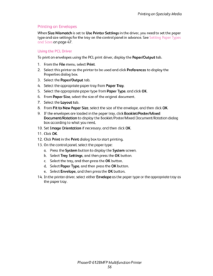 Page 56Printing on Specialty Media
Phaser® 6128MFP Multifunction Printer
56
Printing on Envelopes
When Size Mismatch is set to Use Printer Settings in the driver, you need to set the paper 
type and size settings for the tray on the control panel in advance. See Setting Paper Types 
and Sizes on page 47.
Using the PCL Driver 
To print on envelopes using the PCL print driver, display the Paper/Output tab.
1. From the File menu, select Print.
2. Select this printer as the printer to be used and click Preferences...