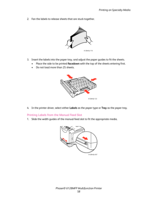 Page 58Printing on Specialty Media
Phaser® 6128MFP Multifunction Printer
58 2. Fan the labels to release sheets that are stuck together.
3. Insert the labels into the paper tray, and adjust the paper guides to fit the sheets.
• Place the side to be printed facedown with the top of the sheets entering first.
• Do not load more than 25 sheets. 
4. In the printer driver, select either Labels as the paper type or Tray as the paper tray.
Printing Labels from the Manual Feed Slot
1. Slide the width guides of the...