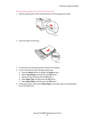 Page 61Printing on Specialty Media
Phaser® 6128MFP Multifunction Printer
61
Printing Glossy Paper from the Manual Feed Slot
1. Slide the width guides of the manual feed slot to fit the appropriate media.
2. Insert the paper into the tray. 
3. If necessary, press the paper guides inward to fit the paper.
4. On the control panel, select the glossy paper type:
a. Press the System button to display the System screen.
b. Select Tray  S e t t i n g s, and then press the OK button.
c. Select the tray, and then press...