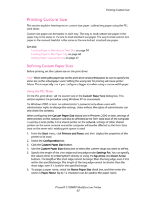 Page 62Printing Custom Size
Phaser® 6128MFP Multifunction Printer
62
Printing Custom Size
This section explains how to print on custom size paper, such as long paper using the PCL 
print driver.
Custom size paper can be loaded in each tray. The way to load custom size paper in the 
paper tray is the same as the one to load standard size paper. The way to load custom size 
paper in the manual feed slot is the same as the one to load standard size paper.
See also: 
Loading Paper in the Manual Feed Slot on page...