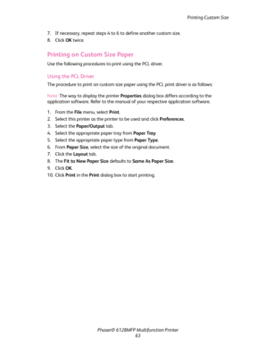 Page 63Printing Custom Size
Phaser® 6128MFP Multifunction Printer
63 7. If necessary, repeat steps 4 to 6 to define another custom size.
8. Click OK twice.
Printing on Custom Size Paper
Use the following procedures to print using the PCL driver.
Using the PCL Driver
The procedure to print on custom size paper using the PCL print driver is as follows:
Note: The way to display the printer Properties dialog box differs according to the 
application software. Refer to the manual of your respective application...