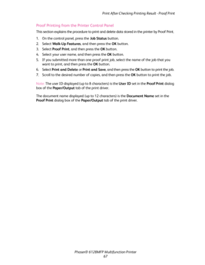 Page 67Print After Checking Printing Result - Proof Print
Phaser® 6128MFP Multifunction Printer
67
Proof Printing from the Printer Control Panel
This section explains the procedure to print and delete data stored in the printer by Proof Print.
1. On the control panel, press the Job Status button.
2. Select Wal k- U p Fea tu re s, and then press the OK button.
3. Select Proof Print, and then press the OK button.
4. Select your user name, and then press the OK button.
5. If you submitted more than one proof print...