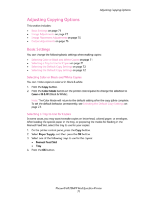 Page 71Adjusting Copying Options
Phaser® 6128MFP Multifunction Printer
71
Adjusting Copying Options
This section includes:
•Basic Settings on page 71
•Image Adjustments on page 72
•Image Placement Adjustments on page 75
•Output Adjustments on page 76
Basic Settings
You can change the following basic settings when making copies:
•Selecting Color or Black and White Copies on page 71
•Selecting a Tray to Use for Copies on page 71
•Selecting the Default Copy Settings on page 72
•Selecting the Default Copy Settings...