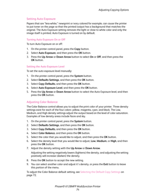 Page 74Adjusting Copying Options
Phaser® 6128MFP Multifunction Printer
74
Setting Auto Exposure
Papers that are “less-white,” newsprint or ivory colored for example, can cause the printer 
to put toner on the page so that the printed output has a background that matches the 
original. The Auto Exposure setting removes the light or close to white color and only the 
image itself is printed. Auto Exposure is turned on by default.
Turning Auto Exposure On or Off
To turn Auto Exposure on or off:
1. On the printer...