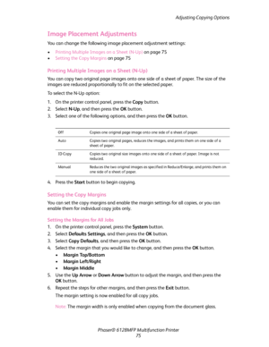 Page 75Adjusting Copying Options
Phaser® 6128MFP Multifunction Printer
75
Image Placement Adjustments
You can change the following image placement adjustment settings:
•Printing Multiple Images on a Sheet (N-Up) on page 75
•Setting the Copy Margins on page 75
Printing Multiple Images on a Sheet (N-Up)
You can copy two original page images onto one side of a sheet of paper. The size of the 
images are reduced proportionally to fit on the selected paper.
To select the N-Up option:
1. On the printer control panel,...