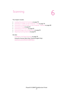 Page 77Phaser® 6128MFP Multifunction Printer
77
.
This chapter includes:
•Loading Documents for Scanning on page 78
•Scanning to a Folder on Your Computer - USB on page 79
•Scanning to a Shared Folder on Your Computer - Network on page 80
•Scanning to Email on page 81
•Scanning to a FTP Server on page 82
•Scanning Images into an Application on page 83
•Adjusting Scanning Options on page 85
See also: 
Installation and Setup Overview on page 26
Using the Scanner Quick Start Tutorial (English Only)...