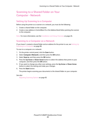 Page 80Scanning to a Shared Folder on Your Computer - Network
Phaser® 6128MFP Multifunction Printer
80
Scanning to a Shared Folder on Your 
Computer
 - Network
Setting Up Scanning to a Computer
Before using the printer as a scanner on a network, you must do the following:
1. Create a shared folder on the computer.
2. Create a new address in CentreWare IS or the Address Book Editor pointing the scanner 
to the computer.
Note: For more information, see the Installation and Setup Overview on page 26.
Scanning to a...