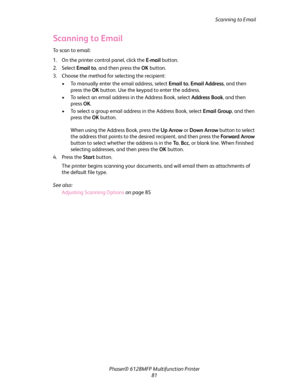 Page 81Scanning to Email
Phaser® 6128MFP Multifunction Printer
81
Scanning to Email
To scan to email:
1. On the printer control panel, click the E-mail button.
2. Select Email to, and then press the OK button.
3. Choose the method for selecting the recipient:
• To manually enter the email address, select Email to, Email Address, and then 
press the OK button. Use the keypad to enter the address. 
• To select an email address in the Address Book, select Address Book, and then 
press OK.
• To select a group email...