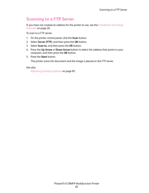 Page 82Scanning to a FTP Server
Phaser® 6128MFP Multifunction Printer
82
Scanning to a FTP Server
If you have not created an address for the printer to use, see the Installation and Setup 
Overview on page 26.
To scan to a FTP server:
1. On the printer control panel, click the Scan button.
2. Select Server (FTP), and then press the OK button.
3. Select Scan to, and then press the OK button.
4. Press the Up Arrow or Down Arrow button to select the address that points to your 
computer, and then press the OK...