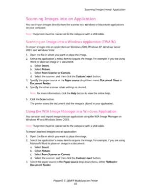 Page 83Scanning Images into an Application
Phaser® 6128MFP Multifunction Printer
83
Scanning Images into an Application
You can import images directly from the scanner into Windows or Macintosh applications 
on your computer.
Note: The printer must be connected to the computer with a USB cable.
Scanning an Image into a Windows Application (TWAIN)
To import images into an application on Windows 2000, Windows XP, Windows Server 
2003, and Windows Vista:
1. Open the file in which you want to place the image.
2....