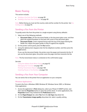 Page 90Basic Faxing
Phaser® 6128MFP Multifunction Printer
90
Basic Faxing
This section includes:
•Sending a Fax from the Printer on page 90
•Sending a Fax from Your Computer on page 90
Note: Before faxing you must set the country code and fax number for the printer. See Fa x  
Configuration on page 99.
Sending a Fax from the Printer
To quickly send a fax from the printer to a single recipient using factory defaults:
1. Select one of the following methods: 
•Document Glass: Lift the document feeder or the...