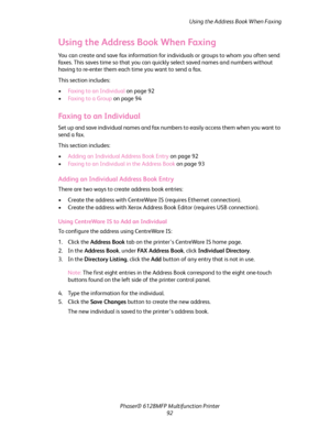 Page 92Using the Address Book When Faxing
Phaser® 6128MFP Multifunction Printer
92
Using the Address Book When Faxing
You can create and save fax information for individuals or groups to whom you often send 
faxes. This saves time so that you can quickly select saved names and numbers without 
having to re-enter them each time you want to send a fax.
This section includes:
•Faxing to an Individual on page 92
•Fa x i n g  t o  a  G r o u p on page 94
Faxing to an Individual
Set up and save individual names and...
