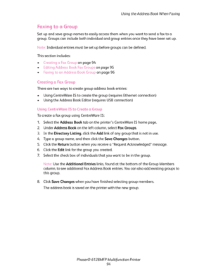Page 94Using the Address Book When Faxing
Phaser® 6128MFP Multifunction Printer
94
Faxing to a Group
Set up and save group names to easily access them when you want to send a fax to a 
group. Groups can include both individual and group entries once they have been set up. 
Note: Individual entries must be set up before groups can be defined.
This section includes:
•Creating a Fax Group on page 94
•Editing Address Book Fax Groups on page 95
•Faxing to an Address Book Group on page 96
Creating a Fax Group
There...