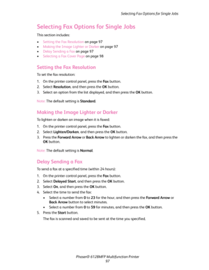 Page 97Selecting Fax Options for Single Jobs
Phaser® 6128MFP Multifunction Printer
97
Selecting Fax Options for Single Jobs
This section includes:
•Setting the Fax Resolution on page 97
•Making the Image Lighter or Darker on page 97
•Delay Sending a Fax on page 97
•Selecting a Fax Cover Page on page 98
Setting the Fax Resolution
To set the fax resolution:
1. On the printer control panel, press the Fa x button.
2. Select Resolution, and then press the OK button.
3. Select an option from the list displayed, and...