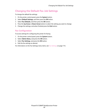 Page 99Changing the Default Fax Job Settings
Phaser® 6128MFP Multifunction Printer
99
Changing the Default Fax Job Settings
To change the default fax settings:
1. On the printer control panel, press the System button.
2. Select Default Settings, and then press the OK button.
3. Select Fa x  D e fa u l t s, and then press the OK button.
4. Press the Up Arrow or Down Arrow button to select the setting you want to change.
5. Change the settings, and when finished press the Exit button.
Fax Configuration
To access...