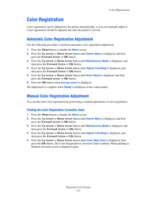 Page 102Color Registration
Phaser® 6130 Printer
6-6
Color Registration
Color registration can be adjusted by the printer automatically, or you can manually adjust it. 
Color registration should be adjusted any time the printer is moved.
Automatic Color Registration Adjustment
Use the following procedure to perform automatic color registration adjustment.
1.Press the Menu button to display the 
Menu screen.
2.Press the Up Arrow or Down Arrow button until 
Admin Menu is displayed, and then 
press the Forward Arrow...