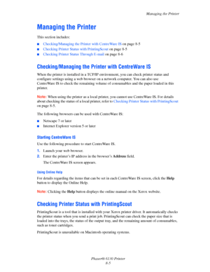 Page 126Managing the Printer
Phaser® 6130 Printer
8-5
Managing the Printer
This section includes:
■Checking/Managing the Printer with CentreWare IS on page 8-5
■Checking Printer Status with PrintingScout on page 8-5
■Checking Printer Status Through E-mail on page 8-6
Checking/Managing the Printer with CentreWare IS
When the printer is installed in a TCP/IP environment, you can check printer status and 
configure settings using a web browser on a network computer. You can also use 
CentreWare IS to check the...