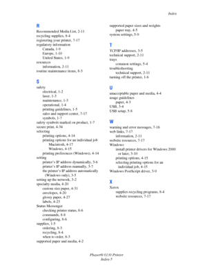 Page 139Index
Phaser® 6130 Printer
Index-5
R
Recommended Media List, 2-11
recycling supplies, 8-4
registering your printer, 7-17
regulatory information
Canada, 1-9
Europe, 1-10
United States, 1-9
resources
information, 2-11
routine maintenance items, 8-3
S
safety
electrical, 1-2
laser, 1-3
maintenance, 1-3
operational, 1-4
printing guidelines, 1-5
sales and support center, 7-17
symbols, 1-7
safety symbols marked on product, 1-7
secure print, 4-34
selecting
printing options, 4-14
printing options for an...