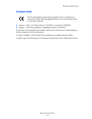 Page 16Regulatory Information
Phaser® 6130 Printer
1-10
European Union
■January 1, 1995: Low Voltage Directive 73/23/EEC as amended by 93/68/EEC
■January 1, 1996: Electromagnetic Compatibility Directive 89/336/EEC
This product, if used properly in accordance with the users instructions, is neither dangerous 
for the consumer nor for the environment.
To ensure compliance with European Union regulations, use shielded interface cables.
A signed copy of the Declaration of Conformity for this product can be obtained...