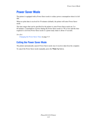 Page 27Power Saver Mode
Phaser® 6130 Printer
2-8
Power Saver Mode
The printer is equipped with a Power Saver mode to reduce power consumption when it is left 
idle.
When no print data is received for 30 minutes (default), the printer will enter Power Saver 
mode.
The time ranges that can be specified for the printer to enter Power Saver mode are 5 to 
60 minutes. Consumption of power during the Power Saver mode is 5 W or less and the time 
required to exit from Power Saver mode to a print-ready status is about...
