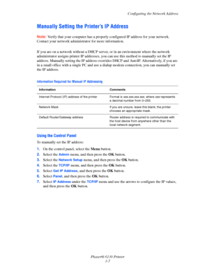 Page 37Configuring the Network Address
Phaser® 6130 Printer
3-7
Manually Setting the Printer’s IP Address
Note: Verify that your computer has a properly configured IP address for your network. 
Contact your network administrator for more information.
 
If you are on a network without a DHCP server, or in an environment where the network 
administrator assigns printer IP addresses, you can use this method to manually set the IP 
address. Manually setting the IP address overrides DHCP and AutoIP. Alternatively,...