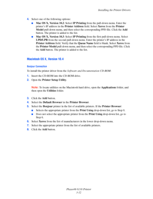 Page 42Installing the Printer Drivers
Phaser® 6130 Printer
3-12 4.Select one of the following options:
■Mac OS X, Version 10.2: Select IP Printing from the pull-down menu. Enter the 
printer’s IP address in the Printer Address field. Select Xerox from the Printer 
Model pull-down menu, and then select the corresponding PPD file. Click the Add 
button. The printer is added to the list.
■Mac OS X, Version 10.3: Select IP Printing from the first pull-down menu. Select 
LPD/LPR from the second pull-down menu. Enter...