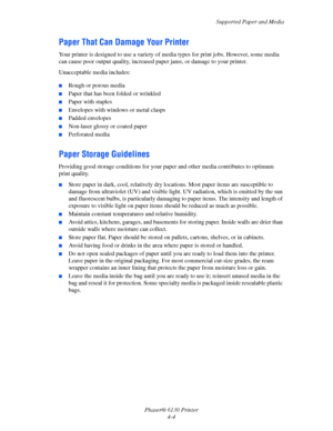 Page 48Supported Paper and Media
Phaser® 6130 Printer
4-4
Paper That Can Damage Your Printer
Your printer is designed to use a variety of media types for print jobs. However, some media 
can cause poor output quality, increased paper jams, or damage to your printer.
Unacceptable media includes:
 ■Rough or porous media
■Paper that has been folded or wrinkled
■Paper with staples
■Envelopes with windows or metal clasps
■Padded envelopes
■Non-laser glossy or coated paper
■Perforated media
Paper Storage Guidelines...