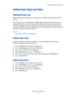 Page 51Setting Paper Types and Sizes
Phaser® 6130 Printer
4-7
Setting Paper Types and Sizes
Setting the Paper Tray
When loading paper in the paper tray, set the paper size and type on the control panel when 
printing.
Note: When you set select None from the Paper Type dropdown in the PostScript driver, 
printing will default to the control panel settings. Printing will be performed only when the 
settings for the paper size and type configured on the print driver match the settings on the 
control panel. When...