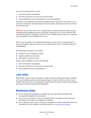 Page 9User Safety
Phaser® 6130 Printer
1-3 If you notice unusual noises or odors:
1.Turn off the printer immediately.
2.Disconnect the power cord from the electrical outlet. 
3.Call an authorized service representative to correct the problem.
The power cord is attached to the printer as a plug-in device at the back of the printer. If it is 
necessary to disconnect all electrical power from the printer, disconnect the power cord from 
the electrical outlet.
 
Warning: Do not remove the covers or guards that are...