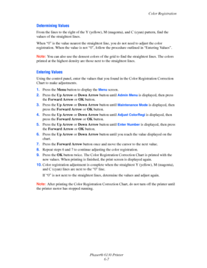 Page 103Color Registration
Phaser® 6130 Printer
6-7
Determining Values
From the lines to the right of the Y (yellow), M (magenta), and C (cyan) pattern, find the 
values of the straightest lines.
When “0” is the value nearest the straightest line, you do not need to adjust the color 
registration. When the value is not “0”, follow the procedure outlined in “Entering Values”.
Note: You can also use the densest colors of the grid to find the straightest lines. The colors 
printed at the highest density are those...