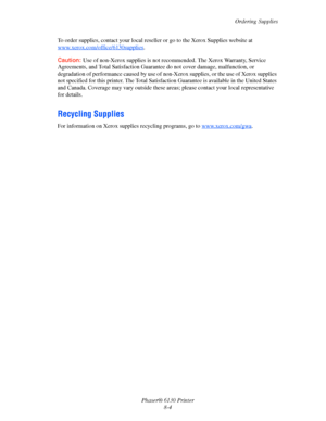 Page 125Ordering Supplies
Phaser® 6130 Printer
8-4 To order supplies, contact your local reseller or go to the Xerox Supplies website at 
www.xerox.com/office/6130supplies
.
Caution: Use of non-Xerox supplies is not recommended. The Xerox Warranty, Service 
Agreements, and Total Satisfaction Guarantee do not cover damage, malfunction, or 
degradation of performance caused by use of non-Xerox supplies, or the use of Xerox supplies 
not specified for this printer. The Total Satisfaction Guarantee is available in...