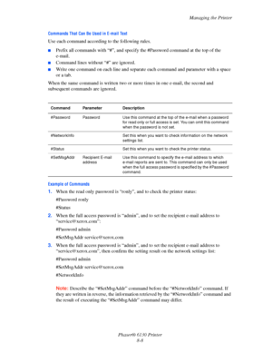 Page 129Managing the Printer
Phaser® 6130 Printer
8-8
Commands That Can Be Used in E-mail Text
Use each command according to the following rules.
■Prefix all commands with “#”, and specify the #Password command at the top of the 
e-mail.
■Command lines without “#” are ignored.
■Write one command on each line and separate each command and parameter with a space 
or a tab.
When the same command is written two or more times in one e-mail, the second and 
subsequent commands are ignored.
Example of Commands
1.When...