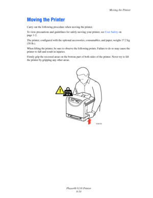 Page 131Moving the Printer
Phaser® 6130 Printer
8-10
Moving the Printer
Carry out the following procedure when moving the printer.
To view precautions and guidelines for safely moving your printer, see User Safety on 
page 1-2.
The printer, configured with the optional accessories, consumables, and paper, weighs 17.2 kg 
(38 lb.).
When lifting the printer, be sure to observe the following points. Failure to do so may cause the 
printer to fall and result in injuries.
Firmly grip the recessed areas on the bottom...