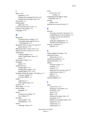 Page 137Index
Phaser® 6130 Printer
Index-3
L
labels, 4-23
guidelines, 4-23
printing from manual feed slot, 4-21
printing from the paper tray, 4-23
laser safety, 1-3
loading paper
paper tray, 4-8
Local Area Network (LAN), 3-5
location of the printer, 1-4
long paper, 4-31
M
Macintosh
PostScript driver settings, 4-17
selecting printing options for an 
individual job, 4-17
Macintosh OS X version 10.2 and 10.3
printer drivers, 3-10
Macintosh OS X version 10.4, 3-12
Macintosh OS X version 10.5, 3-14
maintenance...