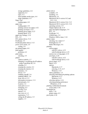 Page 138Index
Phaser® 6130 Printer
Index-4 storage guidelines, 4-4
supported, 4-2
types, 4-2
unacceptable media types, 4-4
usage guidelines, 4-3
Paper Tray
loading paper, 4-8
paper tray
loading paper, 4-8
printing custom size paper, 4-32
printing envelopes, 4-21
printing glossy paper, 4-27
printing labels, 4-23
paper tray settings, 2-10
PCL, 3-9
PCL printer driver, 5-12
PostScript, 3-9
PostScript printer driver, 5-13
power saver mode, 2-8
exiting, 2-8
pre-printed paper, 4-8
print quality
problems, 6-2
print...