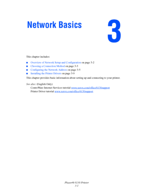 Page 31Phaser® 6130 Printer
3-1 This chapter includes:
 ■Overview of Network Setup and Configuration on page 3-2
■Choosing a Connection Method on page 3-3
■Configuring the Network Address on page 3-5
■Installing the Printer Drivers on page 3-9
This chapter provides basic information about setting up and connecting to your printer. 
See also: (English Only)
CentreWare Internet Services tutorial www.xerox.com/office/6130support
Printer Driver tutorial www.xerox.com/office/6130support
Network Basics
Downloaded...