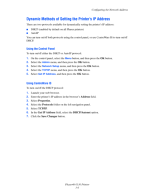 Page 36Configuring the Network Address
Phaser® 6130 Printer
3-6
Dynamic Methods of Setting the Printer’s IP Address
There are two protocols available for dynamically setting the printer’s IP address: 
■DHCP (enabled by default on all Phaser printers)
■AutoIP
You can turn on/off both protocols using the control panel, or use CentreWare IS to turn on/off 
DHCP.
Using the Control Panel
To turn on/off either the DHCP or AutoIP protocol:
1.On the control panel, select the 
Menu button, and then press the OK button....