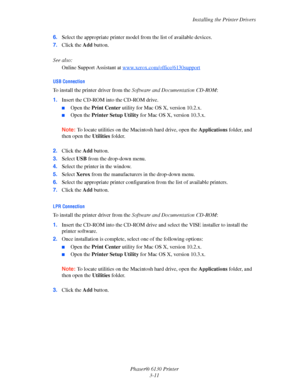 Page 41Installing the Printer Drivers
Phaser® 6130 Printer
3-11 6.Select the appropriate printer model from the list of available devices.
7.Click the Add button.
 
See also: 
Online Support Assistant at www.xerox.com/office/6130support
USB Connection
To install the printer driver from the Software and Documentation CD-ROM:
1.Insert the CD-ROM into the CD-ROM drive.
■Open the Print Center utility for Mac OS X, version 10.2.x. 
■Open the Printer Setup Utility for Mac OS X, version 10.3.x. 
Note: To locate...