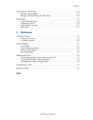 Page 6Contents
Phaser® 6130 Printer
iv Control Panel Error Messages . . . . . . . . . . . . . . . . . . . . . . . . . . . . . . . . . . . . . . . . . . . . . . .  7-12
Messages About Supplies . . . . . . . . . . . . . . . . . . . . . . . . . . . . . . . . . . . . . . . . . . . . .  7-12
Messages About the Printer and Other Items . . . . . . . . . . . . . . . . . . . . . . . . . . . . . .  7-13
Getting Help  . . . . . . . . . . . . . . . . . . . . . . . . . . . . . . . . . . . . . . . . . . . . . . . . . . . ....