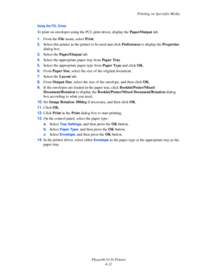 Page 66Printing on Specialty Media
Phaser® 6130 Printer
4-22
Using the PCL Driver
To print on envelopes using the PCL print driver, display the Paper/Output tab.
1.From the File menu, select Print.
2.Select this printer as the printer to be used and click Preferences to display the Properties 
dialog box.
3.Select the Paper/Output tab.
4.Select the appropriate paper tray from Paper Tray.
5.Select the appropriate paper type from Paper Type and click OK.
6.From Paper Size, select the size of the original...