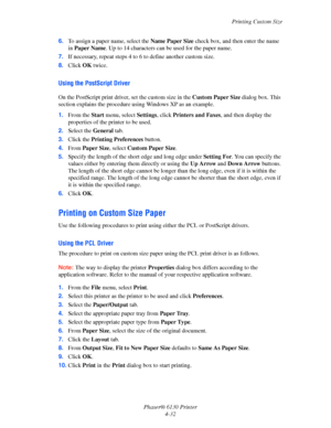 Page 76Printing Custom Size
Phaser® 6130 Printer
4-32 6.To assign a paper name, select the Name Paper Size check box, and then enter the name 
in Paper Name. Up to 14 characters can be used for the paper name.
7.If necessary, repeat steps 4 to 6 to define another custom size.
8.Click OK twice.
Using the PostScript Driver
On the PostScript print driver, set the custom size in the Custom Paper Size dialog box. This 
section explains the procedure using Windows XP as an example.
1.From the Start menu, select...