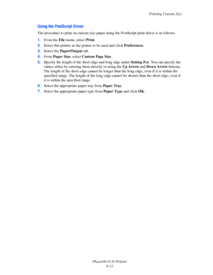 Page 77Printing Custom Size
Phaser® 6130 Printer
4-33
Using the PostScript Driver
The procedure to print on custom size paper using the PostScript print driver is as follows.
1.From the File menu, select Print.
2.Select this printer as the printer to be used and click Preferences.
3.Select the Paper/Output tab.
4.From Paper Size, select Custom Page Size.
5.Specify the length of the short edge and long edge under Setting For. You can specify the 
values either by entering them directly or using the Up Arrow and...