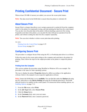 Page 78Printing Confidential Document - Secure Print
Phaser® 6130 Printer
4-34
Printing Confidential Document - Secure Print
When at least 256 MB of memory are added, you can use the secure print feature.
Note: The data stored in the RAM disk is erased when the printer is switched off.
About Secure Print
Secure Print is a feature that allows you to assign a password to a print job from the computer, 
send it to the printer for temporarily storing, and start printing the data from the control panel. 
You can...