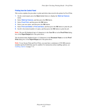 Page 81Print After Checking Printing Result - Proof Print
Phaser® 6130 Printer
4-37
Printing from the Control Panel
This section explains the procedure to print and delete data stored in the printer by Proof Print.
1.On the control panel, press the Back Arrow button to display the 
Walk-Up Features 
menu.
2.Select 
Walk-Up Features, and then press the OK button.
3.Select 
Proof Print, and then press the OK button.
4.Select your user name, and then press the OK button.
5.Select 
Print and Delete or Print and...