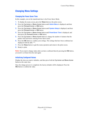 Page 84Control Panel Menus
Phaser® 6130 Printer
5-3
Changing Menu Settings
Changing the Power Saver Time
In this example, you set the transitional time to the Power Saver Mode.
1.To display the menu screen, press the Menu button at the print screen.
2.Press the Up Arrow or Down Arrow button until 
Admin Menu is displayed, and then 
press the Forward Arrow or OK button.
3.Press the Up Arrow or Down Arrow button until 
System Setup is displayed, and then 
press the Forward Arrow or OK button.
4.Press the Up Arrow...