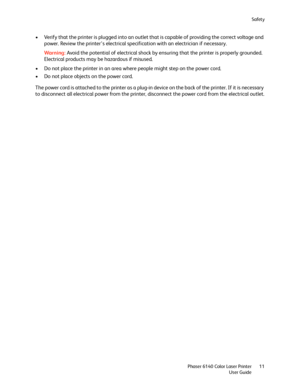 Page 11Safety
Phaser 6140 Color Laser Printer
User Guide11
• Verify that the printer is plugged into an outlet that is capable of providing the correct voltage and 
power. Review the printer’s electrical specification with an electrician if necessary.
Wa rni n g:Avoid the potential of electrical shock by ensuring that the printer is properly grounded. 
Electrical products may be hazardous if misused.
• Do not place the printer in an area where people might step on the power cord.
• Do not place objects on the...