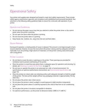 Page 12Safety
Phaser 6140 Color Laser Printer
User Guide 12
Operational Safety
Your printer and supplies were designed and tested to meet strict safety requirements. These include 
safety agency examination, approval, and compliance with established environmental standards. Your 
attention to the following safety guidelines helps to ensure the continued, safe operation of your 
printer.
Operational Guidelines
• Do not remove the paper source tray that you selected in either the printer driver or the control...