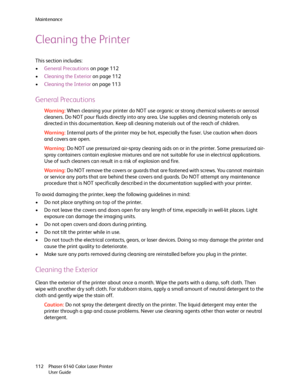 Page 112Maintenance
Phaser 6140 Color Laser Printer
User Guide 112
Cleaning the Printer
This section includes:
•General Precautions on page 112
•Cleaning the Exterior on page 112
•Cleaning the Interior on page 113
General Precautions
Wa rni n g:When cleaning your printer do NOT use organic or strong chemical solvents or aerosol 
cleaners. Do NOT pour fluids directly into any area. Use supplies and cleaning materials only as 
directed in this documentation. Keep all cleaning materials out of the reach of...