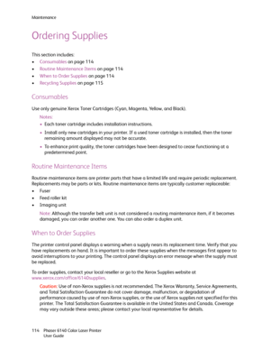 Page 114Maintenance
Phaser 6140 Color Laser Printer
User Guide 114
Ordering Supplies
This section includes:
•Consumables on page 114
•Routine Maintenance Items on page 114
•When to Order Supplies on page 114
•Recycling Supplies on page 115
Consumables
Use only genuine Xerox Toner Cartridges (Cyan, Magenta, Yellow, and Black).
Notes:
•Each toner cartridge includes installation instructions.
•Install only new cartridges in your printer. If a used toner cartridge is installed, then the toner 
remaining amount...